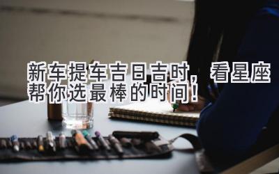 新车提车吉日吉时,看星座帮你选最棒的时间!-图片1