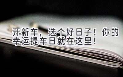 开新车，选个好日子！你的幸运提车日就在这里！-图片1