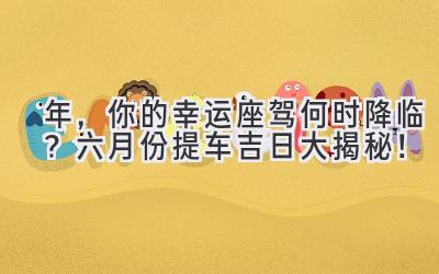 2024年,你的幸运座驾何时降临?六月份提车吉日大揭秘!-图片1