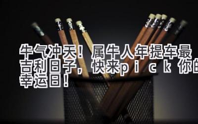 牛气冲天!属牛人2024年提车最吉利日子,快来pick你的幸运日!-图片1