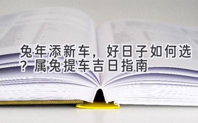 兔年添新车,好日子如何选?2024属兔提车吉日指南-图片1