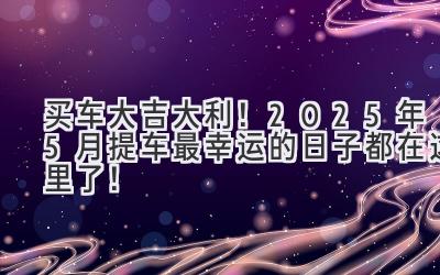 买车大吉大利!2025年5月提车最幸运的日子都在这里了!-图片1