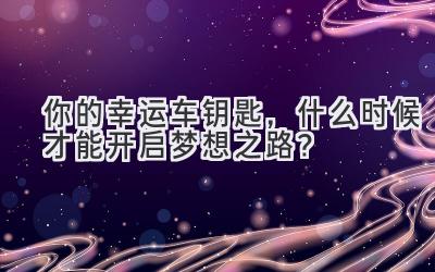 你的幸运车钥匙,什么时候才能开启梦想之路?-图片1
