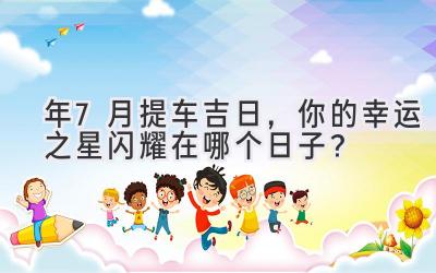 2024年7月提车吉日,你的幸运之星闪耀在哪个日子?-图片1