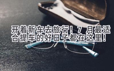 开着新车去旅行！7月最适合提车的好日子都在这里！-图片1