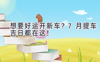 想要好运开新车?7月提车吉日都在这!-图片1