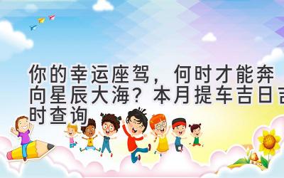 你的幸运座驾,何时才能奔向星辰大海?本月提车吉日吉时查询-图片1