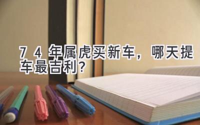 74年属虎买新车,哪天提车最吉利?-图片1