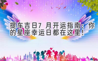 提车吉日 | 7月开运指南:你的星座幸运日都在这里!-图片1