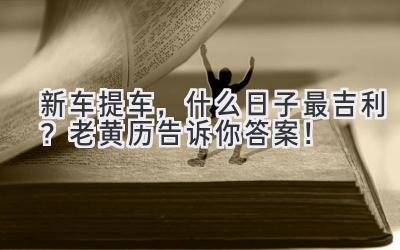 新车提车,什么日子最吉利?老黄历告诉你答案!-图片1