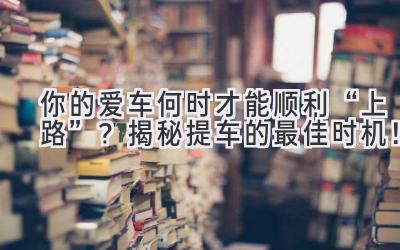 你的爱车何时才能顺利“上路”?揭秘提车的最佳时机!-图片1
