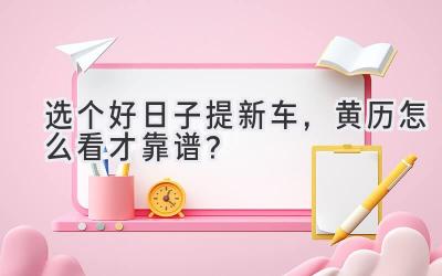 选个好日子提新车,黄历怎么看才靠谱?-图片1