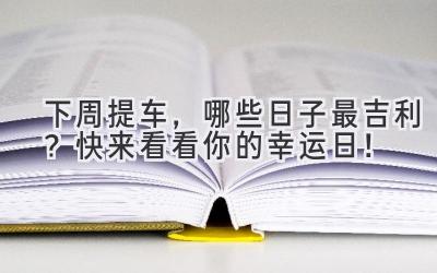 下周提车,哪些日子最吉利?快来看看你的幸运日!-图片1