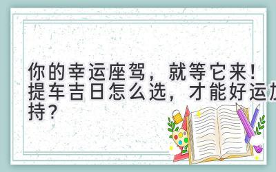 你的幸运座驾,就等它来!提车吉日怎么选,才能好运加持?-图片1