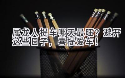 属龙人提车哪天最旺?避开这些日子,喜提爱车!-图片1