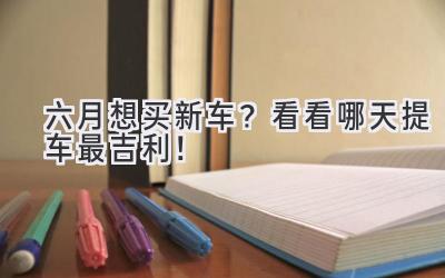 六月想买新车?看看哪天提车最吉利!-图片1
