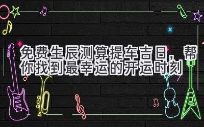 免费生辰测算提车吉日,帮你找到最幸运的开运时刻-图片1