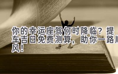你的幸运座驾何时降临?提车吉日免费测算,助你一路顺风!-图片1