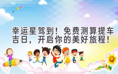 幸运星驾到!免费测算提车吉日,开启你的美好旅程!-图片1