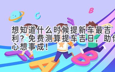 想知道什么时候提新车最吉利?免费测算提车吉日,助你心想事成!-图片1