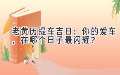  老黄历提车吉日：你的爱车，在哪个日子最闪耀？ 