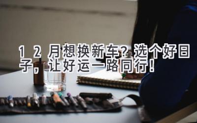 12月想换新车?选个好日子,让好运一路同行!-图片1