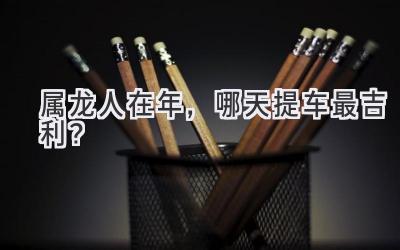 属龙人在2024年,哪天提车最吉利?-图片1