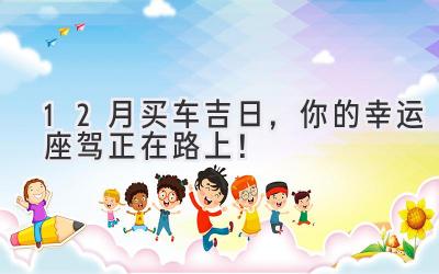 12月买车吉日,你的幸运座驾正在路上!-图片1