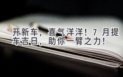 开新车,喜气洋洋!7月提车吉日,助你一臂之力!-图片1