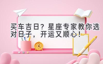 买车吉日?星座专家教你选对日子,开运又顺心!-图片1