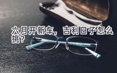 六月开新车,吉利日子怎么挑?-图片1