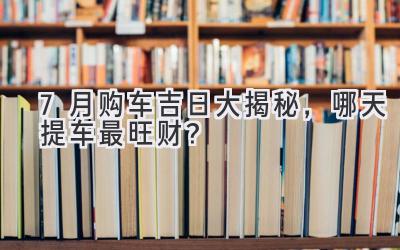 7月购车吉日大揭秘,哪天提车最旺财?-图片1
