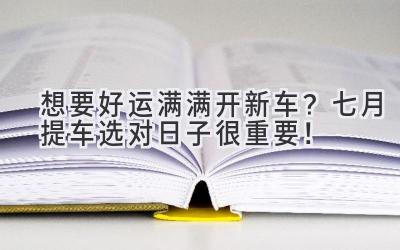 想要好运满满开新车?七月提车选对日子很重要!-图片1