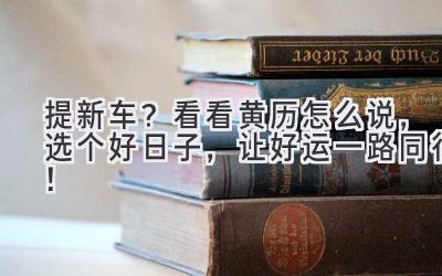   提新车？看看黄历怎么说，选个好日子，让好运一路同行！ 