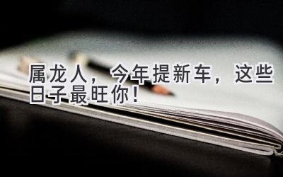 属龙人,今年提新车,这些日子最旺你!-图片1