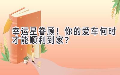 幸运星眷顾!你的爱车何时才能顺利到家?-图片1