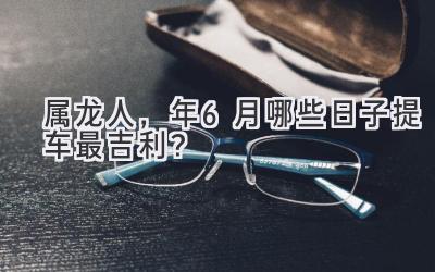 属龙人,2024年6月哪些日子提车最吉利?-图片1