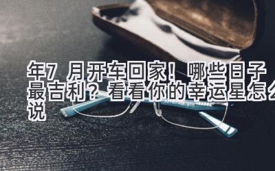 2024年7月开车回家!哪些日子最吉利?看看你的幸运星怎么说-图片1