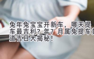 兔年兔宝宝开新车,哪天提车最吉利?2024年7月属兔提车黄道吉日大揭秘!-图片1