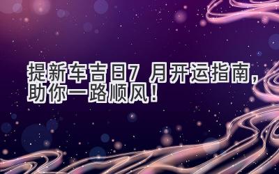 提新车吉日 – 7月开运指南,助你一路顺风!-图片1