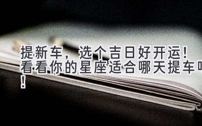 提新车,选个吉日好开运!看看你的星座适合哪天提车吧!-图片1