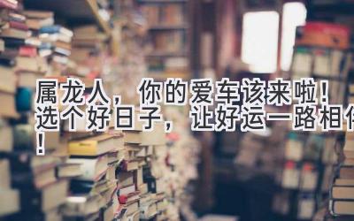 属龙人,你的爱车该来啦!选个好日子,让好运一路相伴!-图片1