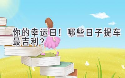 你的幸运日!哪些日子提车最吉利?-图片1