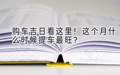 购车吉日看这里!这个月什么时候提车最旺?-图片1