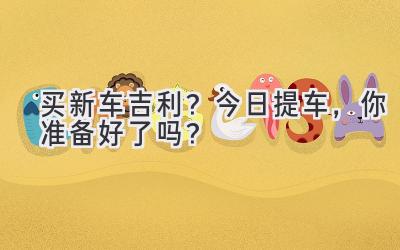 买新车吉利?今日提车,你准备好了吗?-图片1
