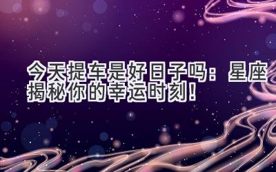今天提车是好日子吗:星座揭秘你的幸运时刻!-图片1