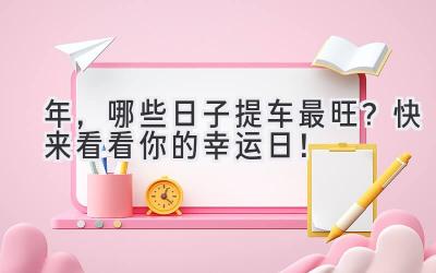 2024年,哪些日子提车最旺?快来看看你的幸运日!-图片1
