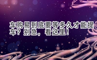 车购易到底要等多久才能提车?别急,看这里!-图片1