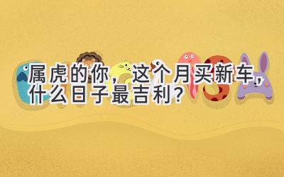 属虎的你,这个月买新车,什么日子最吉利?-图片1