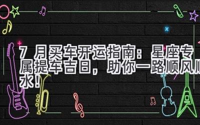 7月买车开运指南:星座专属提车吉日,助你一路顺风顺水!-图片1